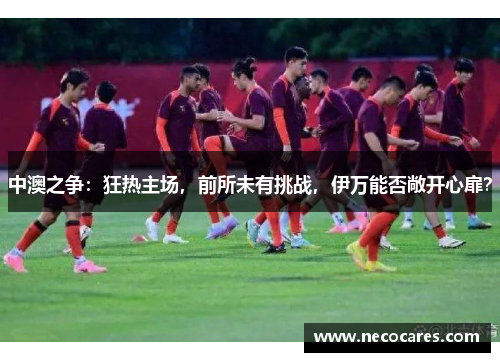 中澳之争：狂热主场，前所未有挑战，伊万能否敞开心扉？